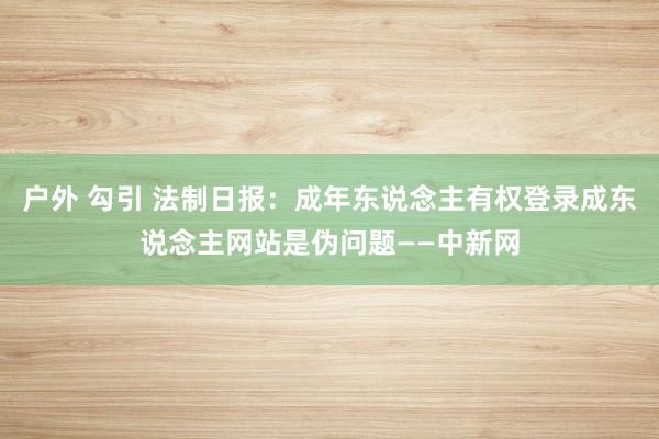 户外 勾引 法制日报：成年东说念主有权登录成东说念主网站是伪问题——中新网