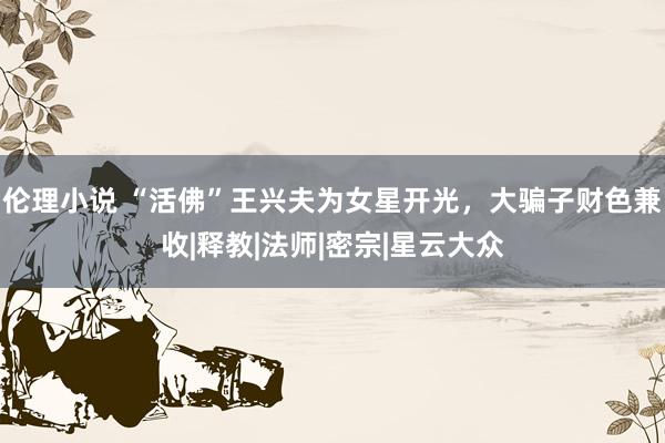 伦理小说 “活佛”王兴夫为女星开光，大骗子财色兼收|释教|法师|密宗|星云大众