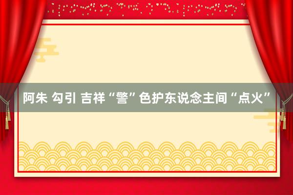 阿朱 勾引 吉祥“警”色护东说念主间“点火”