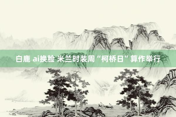 白鹿 ai换脸 米兰时装周“柯桥日”算作举行