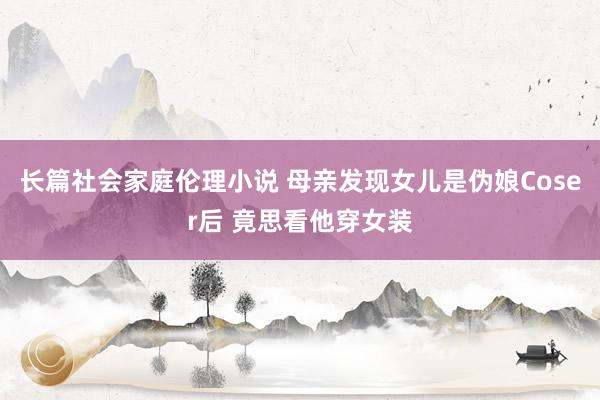 长篇社会家庭伦理小说 母亲发现女儿是伪娘Coser后 竟思看他穿女装