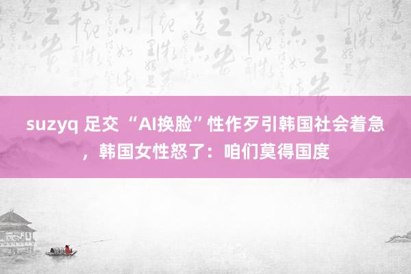 suzyq 足交 “AI换脸”性作歹引韩国社会着急，韩国女性怒了：咱们莫得国度