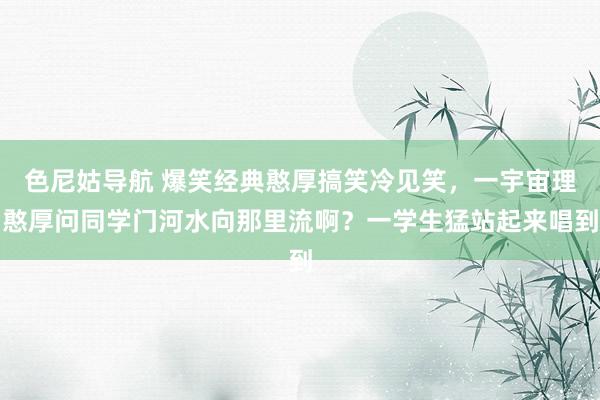 色尼姑导航 爆笑经典憨厚搞笑冷见笑，一宇宙理憨厚问同学门河水向那里流啊？一学生猛站起来唱到