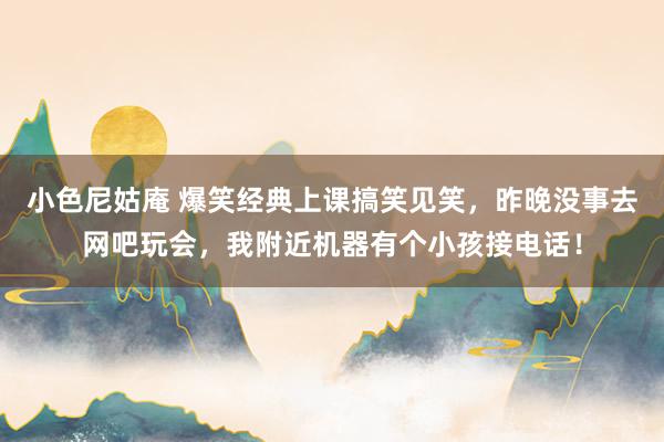 小色尼姑庵 爆笑经典上课搞笑见笑，昨晚没事去网吧玩会，我附近机器有个小孩接电话！