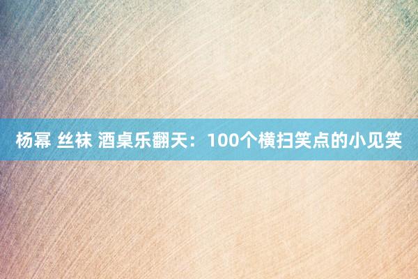 杨幂 丝袜 酒桌乐翻天：100个横扫笑点的小见笑