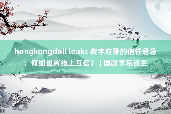 hongkongdoll leaks 数字应酬的信任危急：何如设置线上互信？ | 国政学东谈主