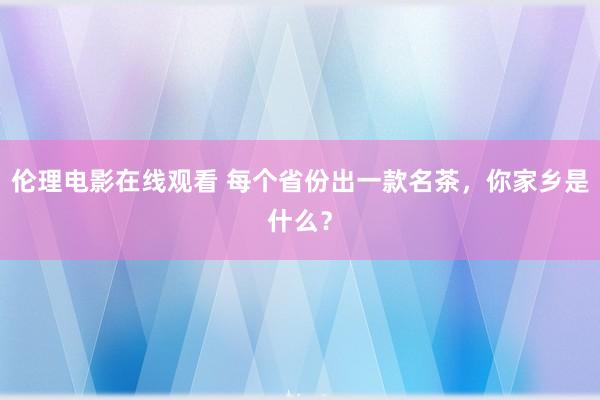 伦理电影在线观看 每个省份出一款名茶，你家乡是什么？