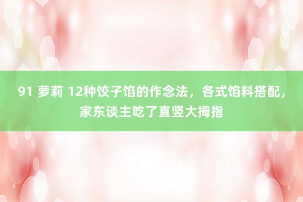 91 萝莉 12种饺子馅的作念法，各式馅料搭配，家东谈主吃了直竖大拇指