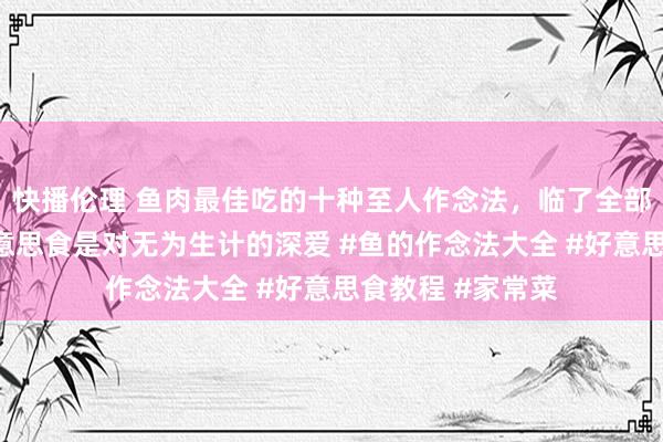 快播伦理 鱼肉最佳吃的十种至人作念法，临了全部价值千万#晒好意思食是对无为生计的深爱 #鱼的作念法大全 #好意思食教程 #家常菜