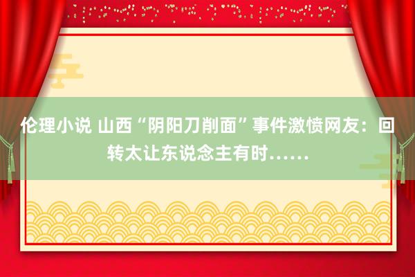 伦理小说 山西“阴阳刀削面”事件激愤网友：回转太让东说念主有时……