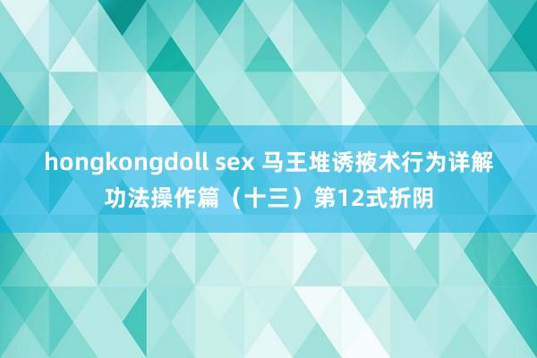 hongkongdoll sex 马王堆诱掖术行为详解功法操作篇（十三）第12式折阴