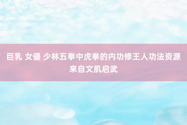 巨乳 女優 少林五拳中虎拳的内功修王人功法资源来自文肌启武