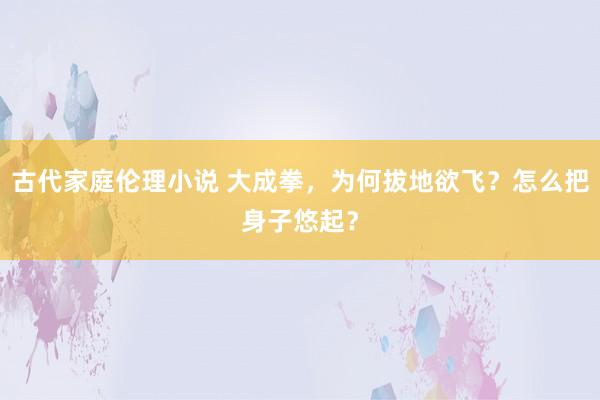 古代家庭伦理小说 大成拳，为何拔地欲飞？怎么把身子悠起？