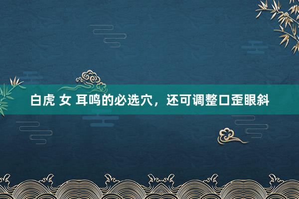 白虎 女 耳鸣的必选穴，还可调整口歪眼斜