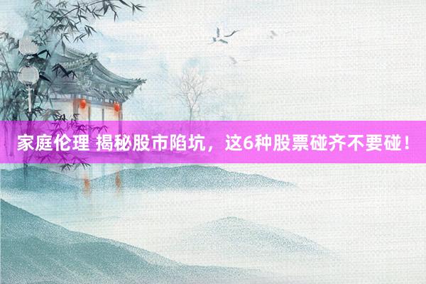 家庭伦理 揭秘股市陷坑，这6种股票碰齐不要碰！