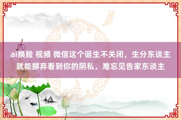 ai换脸 视频 微信这个诞生不关闭，生分东谈主就能摒弃看到你的阴私，难忘见告家东谈主