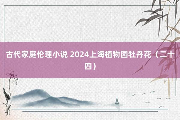 古代家庭伦理小说 2024上海植物园牡丹花（二十四）