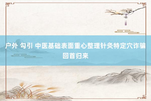 户外 勾引 中医基础表面重心整理针灸特定穴诈骗回首归来