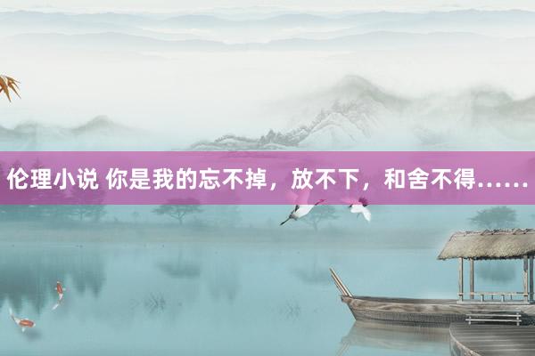 伦理小说 你是我的忘不掉，放不下，和舍不得……