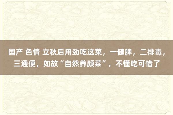 国产 色情 立秋后用劲吃这菜，一健脾，二排毒，三通便，如故“自然养颜菜”，不懂吃可惜了