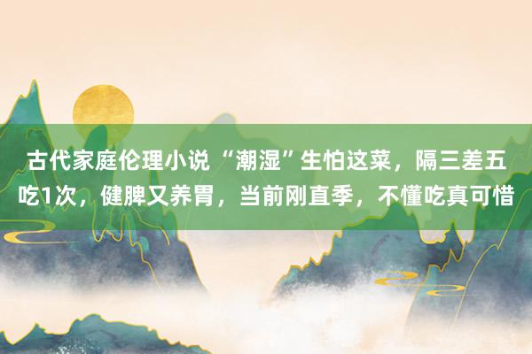 古代家庭伦理小说 “潮湿”生怕这菜，隔三差五吃1次，健脾又养胃，当前刚直季，不懂吃真可惜