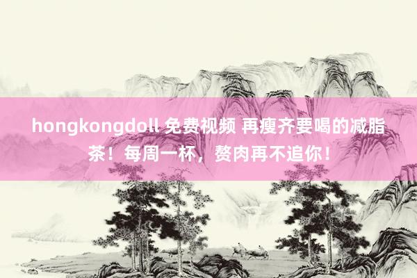 hongkongdoll 免费视频 再瘦齐要喝的减脂茶！每周一杯，赘肉再不追你！