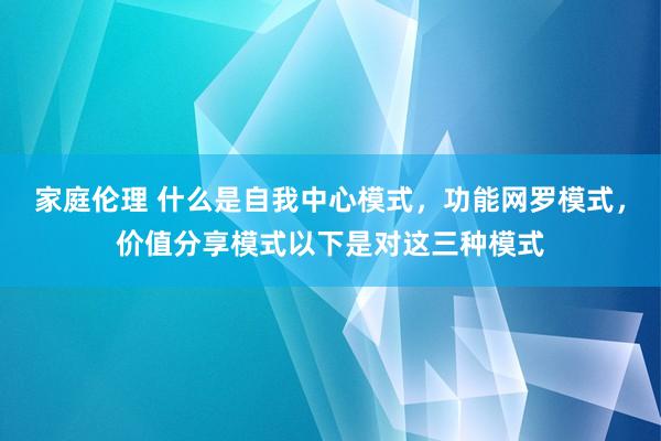 家庭伦理 什么是自我中心模式,功能网罗模式,价值分享模式以下是对这三种模式