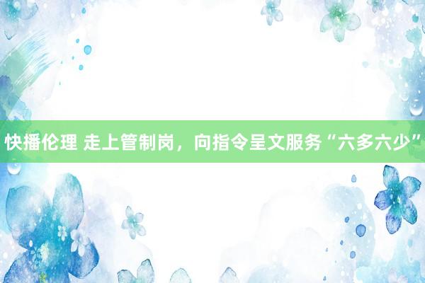 快播伦理 走上管制岗，向指令呈文服务“六多六少”