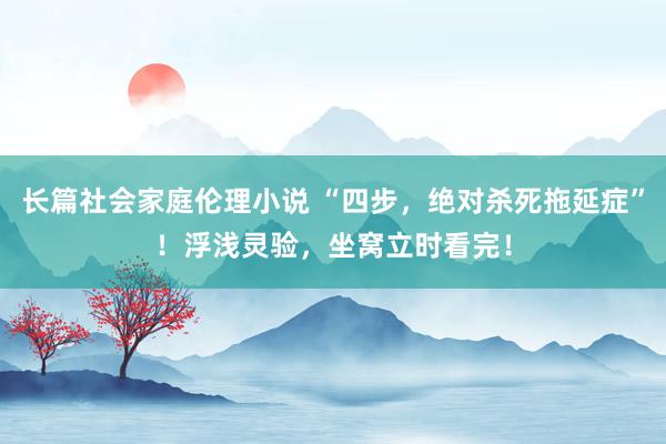 长篇社会家庭伦理小说 “四步，绝对杀死拖延症”！浮浅灵验，坐窝立时看完！