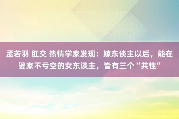 孟若羽 肛交 热情学家发现：嫁东谈主以后，能在婆家不亏空的女东谈主，皆有三个“共性”