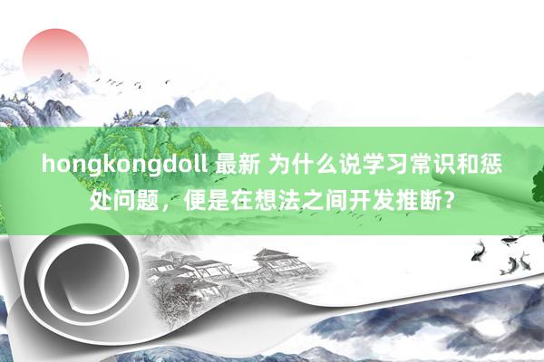hongkongdoll 最新 为什么说学习常识和惩处问题，便是在想法之间开发推断？