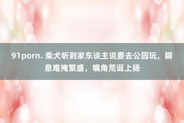 91porn. 柴犬听到家东谈主说要去公园玩，瞬息难掩繁盛，嘴角荒诞上扬