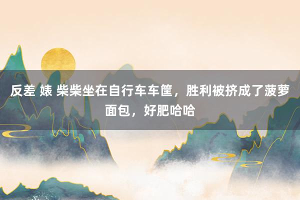 反差 婊 柴柴坐在自行车车筐，胜利被挤成了菠萝面包，好肥哈哈