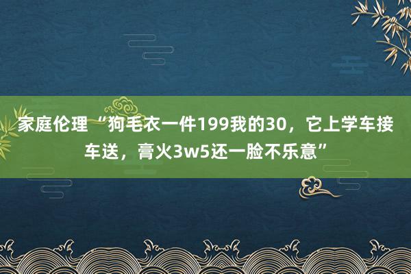 家庭伦理 “狗毛衣一件199我的30，它上学车接车送，膏火3w5还一脸不乐意”