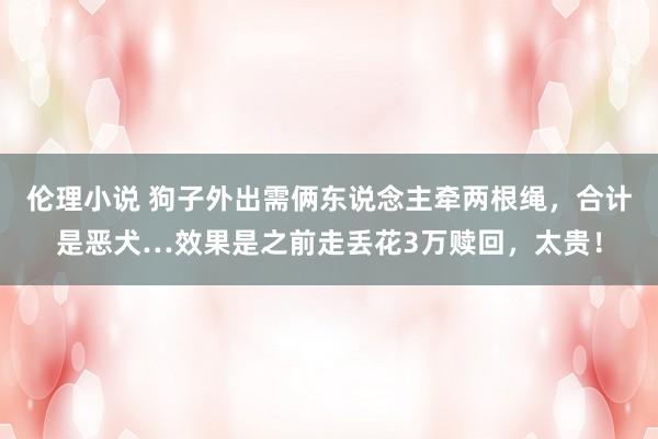 伦理小说 狗子外出需俩东说念主牵两根绳，合计是恶犬…效果是之前走丢花3万赎回，太贵！