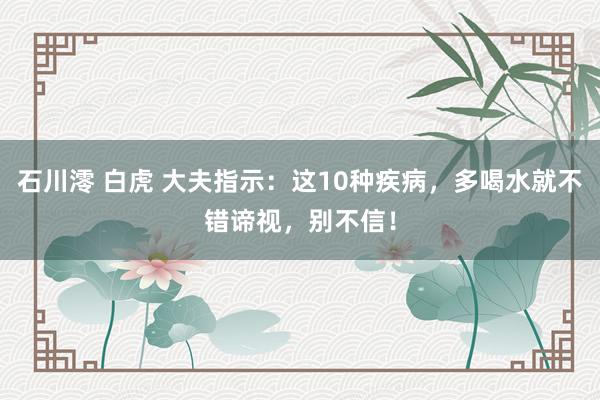石川澪 白虎 大夫指示：这10种疾病，多喝水就不错谛视，别不信！