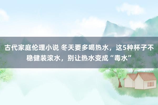 古代家庭伦理小说 冬天要多喝热水，这5种杯子不稳健装滚水，别让热水变成“毒水”