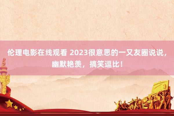 伦理电影在线观看 2023很意思的一又友圈说说，幽默艳羡，搞笑逗比！