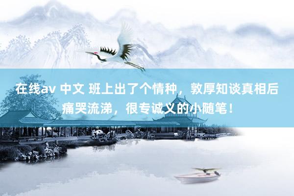 在线av 中文 班上出了个情种，敦厚知谈真相后痛哭流涕，很专诚义的小随笔！