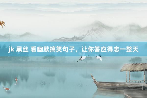 jk 黑丝 看幽默搞笑句子，让你答应得志一整天