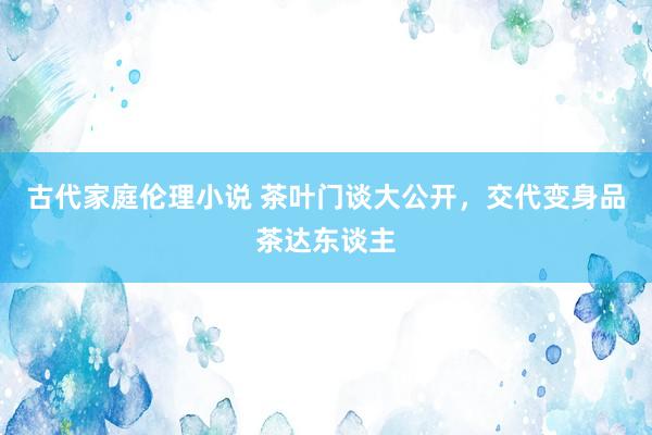 古代家庭伦理小说 茶叶门谈大公开，交代变身品茶达东谈主