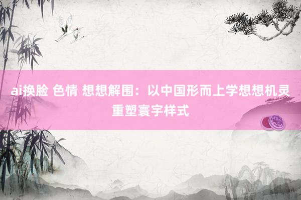 ai换脸 色情 想想解围：以中国形而上学想想机灵重塑寰宇样式