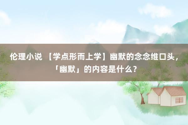 伦理小说 【学点形而上学】幽默的念念维口头，「幽默」的内容是什么？