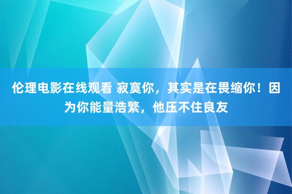 伦理电影在线观看 寂寞你，其实是在畏缩你！因为你能量浩繁，他压不住良友