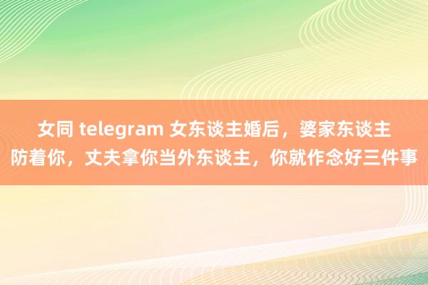 女同 telegram 女东谈主婚后，婆家东谈主防着你，丈夫拿你当外东谈主，你就作念好三件事