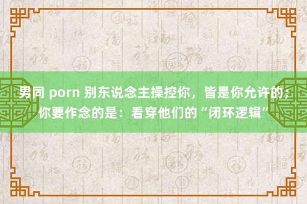 男同 porn 别东说念主操控你，皆是你允许的；你要作念的是：看穿他们的“闭环逻辑”