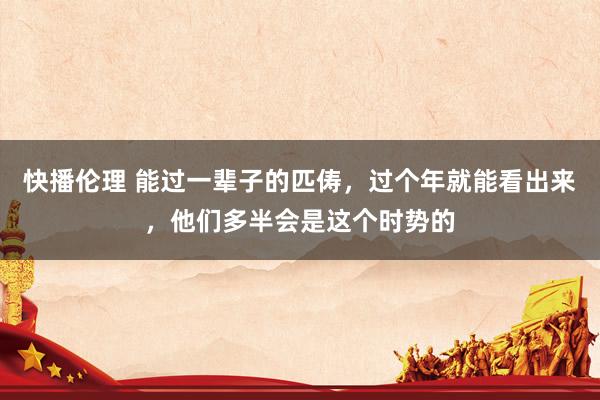 快播伦理 能过一辈子的匹俦，过个年就能看出来，他们多半会是这个时势的