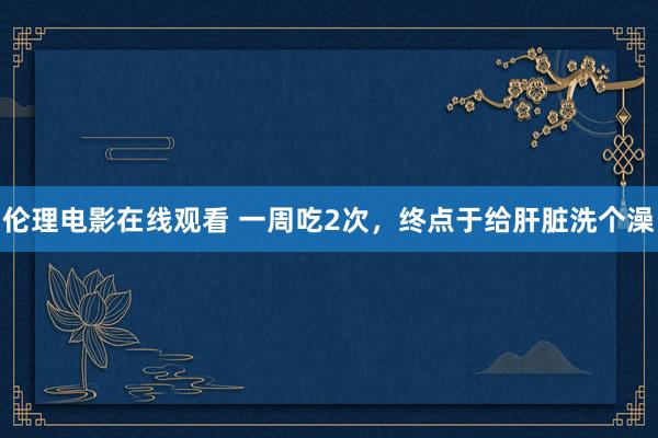 伦理电影在线观看 一周吃2次，终点于给肝脏洗个澡