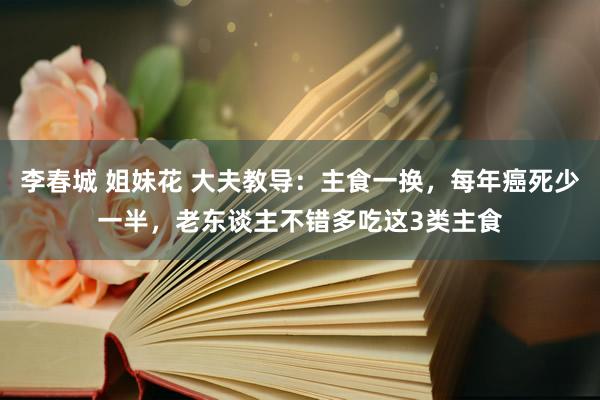 李春城 姐妹花 大夫教导：主食一换，每年癌死少一半，老东谈主不错多吃这3类主食
