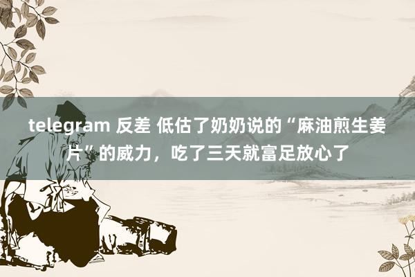 telegram 反差 低估了奶奶说的“麻油煎生姜片”的威力，吃了三天就富足放心了